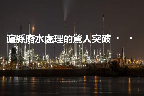 瀘縣廢水處理的驚人突破！這才是環(huán)保的以后？